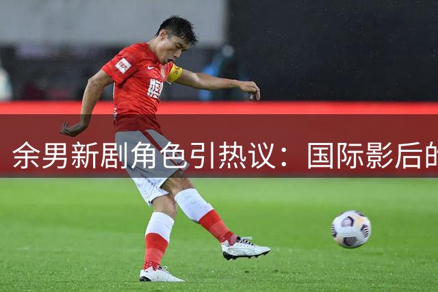 余男新剧角色引热议：国际影后的"烟火气"考验